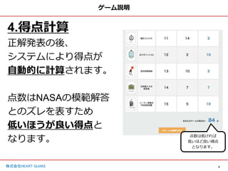 9
株式会社HEART QUAKE
ゲーム説明
4.得点計算
正解発表の後、
システムにより得点が
自動的に計算されます。
点数はNASAの模範解答
とのズレを表すため
低いほうが良い得点と
なります。 点数は低ければ
低いほど良い得点
となります。
 