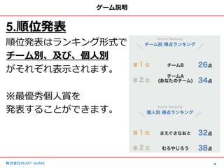 10
株式会社HEART QUAKE
ゲーム説明
5.順位発表
順位発表はランキング形式で
チーム別、及び、個人別
がそれぞれ表示されます。
※最優秀個人賞を
発表することができます。
 