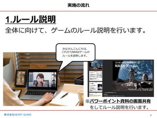 5
株式会社HEART QUAKE
みなさんこんにちは。
これからNASAゲームの
ルールを説明します。
実施の流れ
1.ルール説明
全体に向けて、ゲームのルール説明を行います。
※パワーポイント資料の画面共有
をしてルール説明を行います。
 