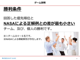 8
株式会社HEART QUAKE
ゲーム説明
勝利条件
回答した優先順位と
NASAによる正解例との差が最も小さい
チーム、及び、個人の勝利です。
※１チームは４〜６名です。
※NASAによる模範解答が存在します。
 
