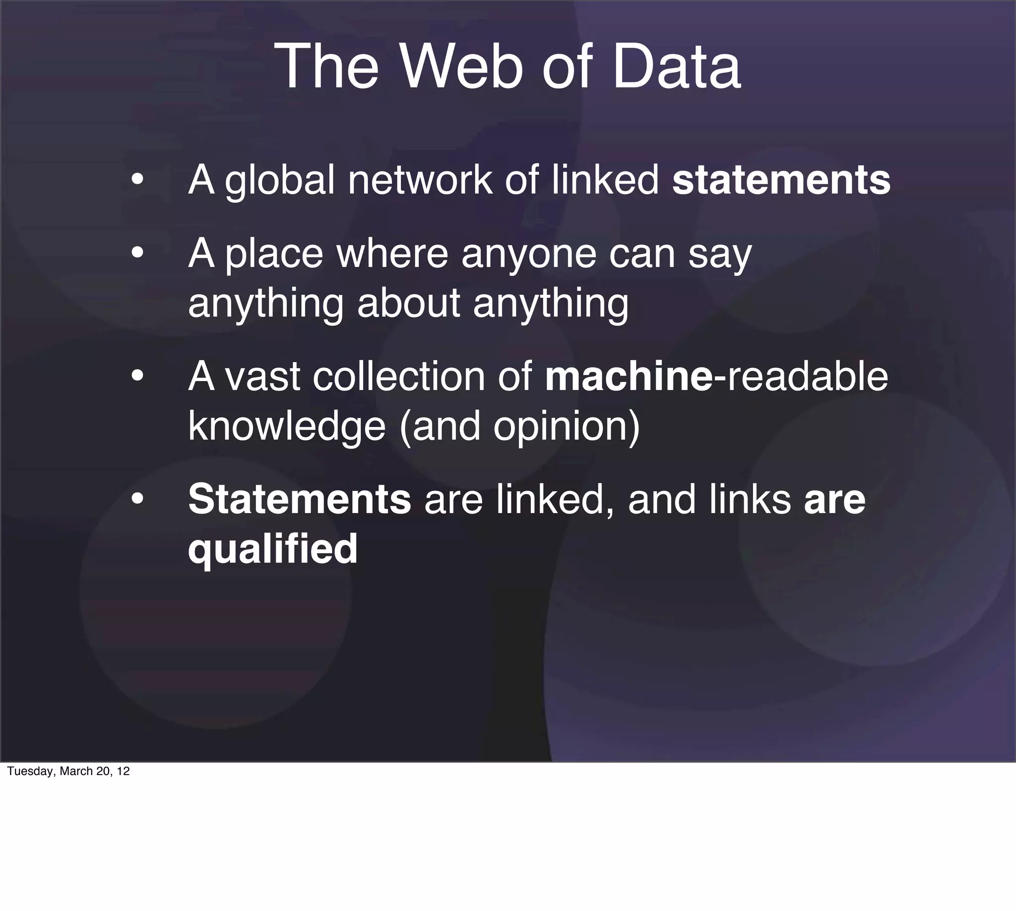 The Web of Data
                    • A global network of linked statements
                    • A place where anyone can say
                        anything about anything
                    • A vast collection of machine-readable
                        knowledge (and opinion)
                    • Statements are linked, and links are
                        qualiﬁed




Tuesday, March 20, 12
 