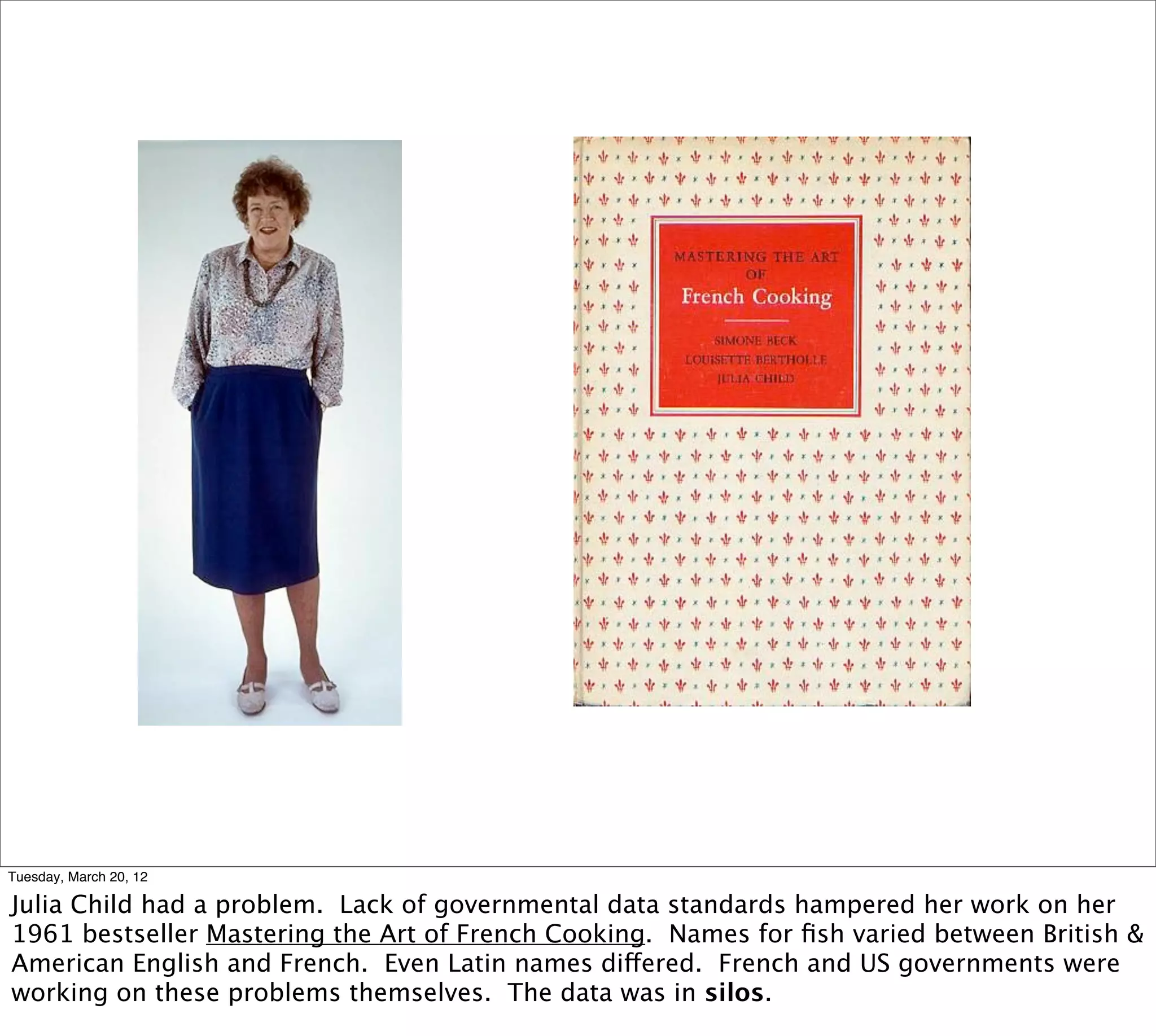 Tuesday, March 20, 12

Julia Child had a problem. Lack of governmental data standards hampered her work on her
1961 bestseller Mastering the Art of French Cooking. Names for ﬁsh varied between British &
American English and French. Even Latin names differed. French and US governments were
working on these problems themselves. The data was in silos.
 