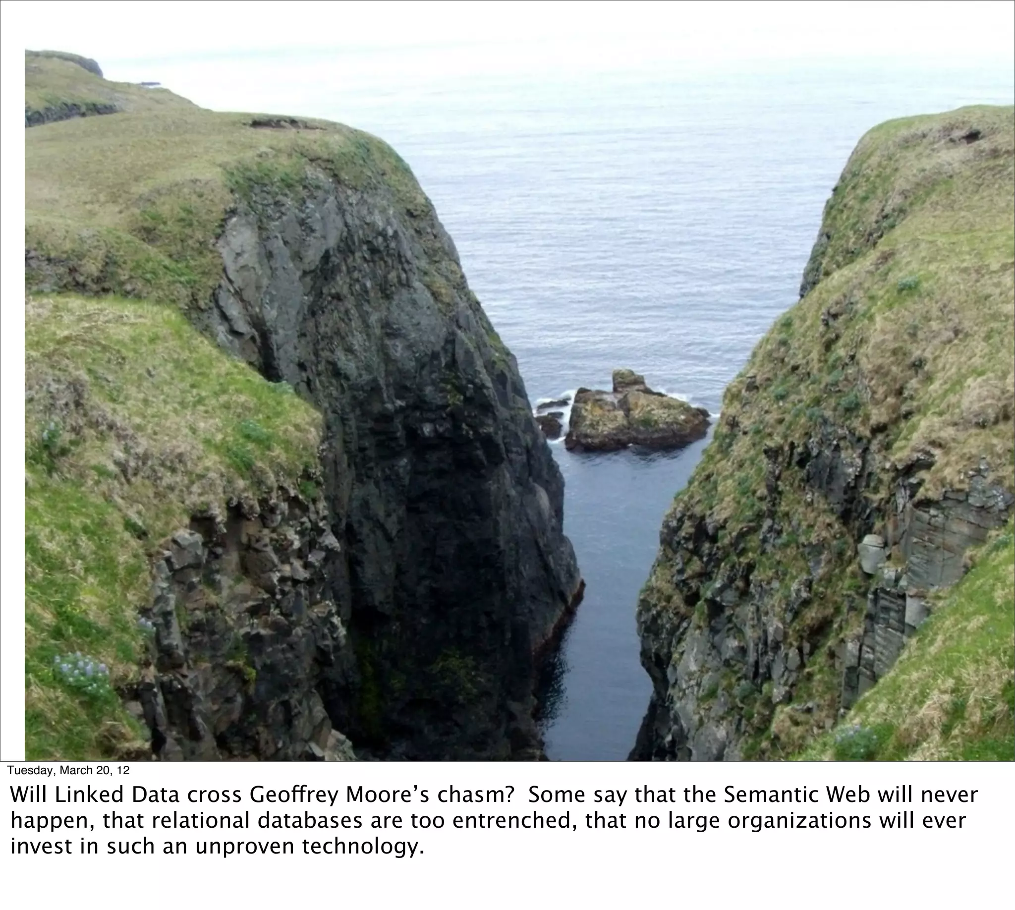 Tuesday, March 20, 12

Will Linked Data cross Geoffrey Moore’s chasm? Some say that the Semantic Web will never
happen, that relational databases are too entrenched, that no large organizations will ever
invest in such an unproven technology.
 