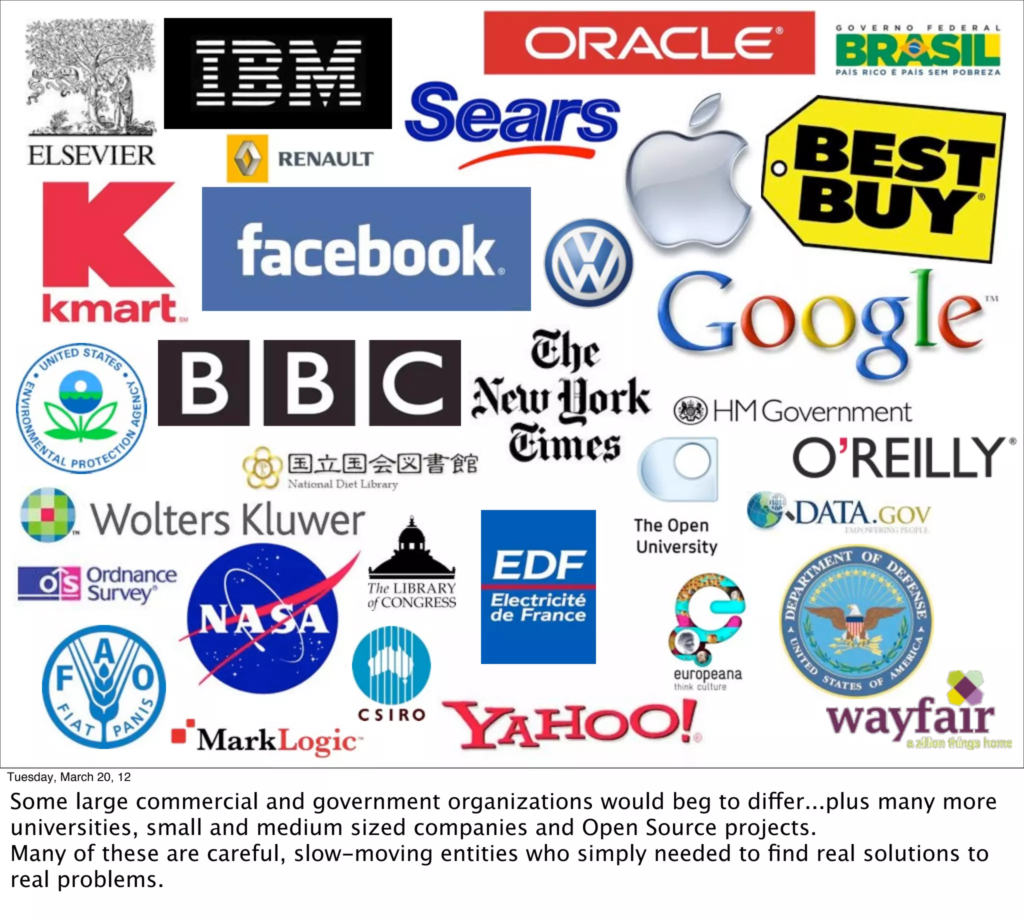 Tuesday, March 20, 12

Some large commercial and government organizations would beg to differ...plus many more
universities, small and medium sized companies and Open Source projects.
Many of these are careful, slow-moving entities who simply needed to ﬁnd real solutions to
real problems.
 