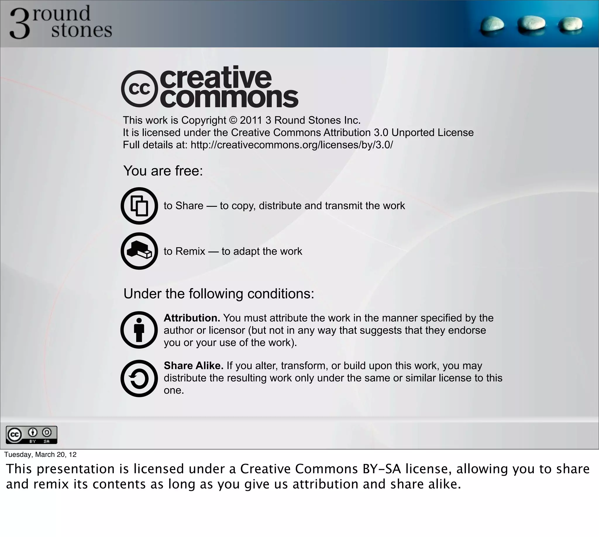 This work is Copyright © 2011 3 Round Stones Inc.
                        It is licensed under the Creative Commons Attribution 3.0 Unported License
                        Full details at: http://creativecommons.org/licenses/by/3.0/

                        You are free:

                                to Share — to copy, distribute and transmit the work



                                to Remix — to adapt the work



                        Under the following conditions:
                                Attribution. You must attribute the work in the manner specified by the
                                author or licensor (but not in any way that suggests that they endorse
                                you or your use of the work).

                                Share Alike. If you alter, transform, or build upon this work, you may
                                distribute the resulting work only under the same or similar license to this
                                one.




Tuesday, March 20, 12

This presentation is licensed under a Creative Commons BY-SA license, allowing you to share
and remix its contents as long as you give us attribution and share alike.
 