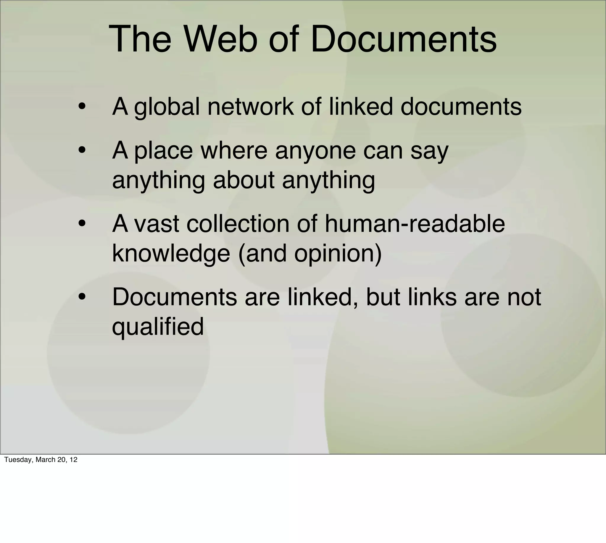 The Web of Documents
                    • A global network of linked documents
                    • A place where anyone can say
                        anything about anything
                    • A vast collection of human-readable
                        knowledge (and opinion)
                    • Documents are linked, but links are not
                        qualiﬁed




Tuesday, March 20, 12
 