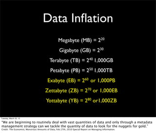 Data Inﬂation
                                                   Megabyte (MB) = 220
                                                    Gigabyte (GB) = 230
                                           Terabyte (TB) = 240 1,000GB
                                            Petabyte (PB) = 250 1,000TB
                                          Exabyte (EB) = 260 or 1,000PB
                                        Zettabyte (ZB) = 270 or 1,000EB
                                        Yottabyte (YB) = 280 or1,000ZB


Tuesday, March 20, 12

“We are beginning to routinely deal with vast quantities of data and only through a metadata
management strategy can we tackle the quantity of data to look for the nuggets for gold.”
Credit: The Economist, Monstrous Amounts of Data, Feb 27th, 2010 Special Report on Managing Information.
 
