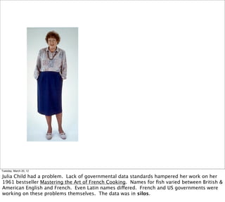 Tuesday, March 20, 12

Julia Child had a problem. Lack of governmental data standards hampered her work on her
1961 bestseller Mastering the Art of French Cooking. Names for ﬁsh varied between British &
American English and French. Even Latin names differed. French and US governments were
working on these problems themselves. The data was in silos.
 