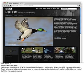 Tuesday, March 20, 12

Mallard Web page, BBC
Data comes from DBpedia, WWF and other Linked Data sites. BBC curates data on the Web to ensure data quality.
This is a fundamentally new business model for corporate data (and an indication of how far the EU/UK are in front of
the US in this nascent market).
 