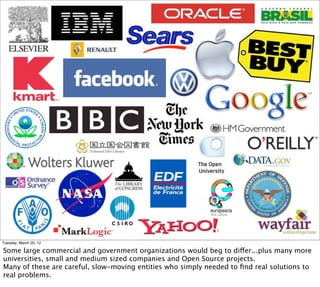 Tuesday, March 20, 12

Some large commercial and government organizations would beg to differ...plus many more
universities, small and medium sized companies and Open Source projects.
Many of these are careful, slow-moving entities who simply needed to ﬁnd real solutions to
real problems.
 
