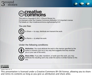 This work is Copyright © 2011 3 Round Stones Inc.
                        It is licensed under the Creative Commons Attribution 3.0 Unported License
                        Full details at: http://creativecommons.org/licenses/by/3.0/

                        You are free:

                                to Share — to copy, distribute and transmit the work



                                to Remix — to adapt the work



                        Under the following conditions:
                                Attribution. You must attribute the work in the manner specified by the
                                author or licensor (but not in any way that suggests that they endorse
                                you or your use of the work).

                                Share Alike. If you alter, transform, or build upon this work, you may
                                distribute the resulting work only under the same or similar license to this
                                one.




Tuesday, March 20, 12

This presentation is licensed under a Creative Commons BY-SA license, allowing you to share
and remix its contents as long as you give us attribution and share alike.
 