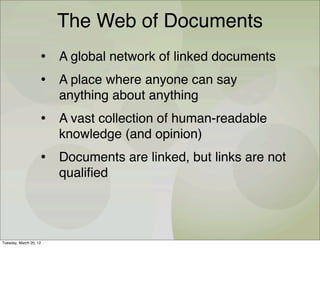 The Web of Documents
                    • A global network of linked documents
                    • A place where anyone can say
                        anything about anything
                    • A vast collection of human-readable
                        knowledge (and opinion)
                    • Documents are linked, but links are not
                        qualiﬁed




Tuesday, March 20, 12
 