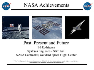 1
Past, Present and Future
Ed Rodriguez
Systems Engineer – SGT, Inc.
NASA Contractor, Goddard Space Flight Center
**Note**: All pictures in this presentation are courtesy of NASA®. All other animated pictures may be subject to copyright laws.
This presentation is for educational purposes only. All rights reserved.
NASA Achievements
 