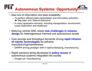 J. How (MIT) 3
Autonomous Systems: Opportunity
• New era of information and data availability
– To perform efficient data interpretation and information extraction
 “Big data” and “Data-to-Decisions”
– In many application domains, including transportation, environment,
ocean exploration and healthcare
• Maturing vehicle GNC raises new challenges in mission
design for heterogeneous manned and autonomous assets
• Cost savings and throughput demands driving rapid infusion
of robotic technologies for airframe
manufacturing/maintenance
– DARPA driving paradigm shift in rapid prototyping, manufacturing
• Rapid solutions being developed to policy issues of
autonomous systems integrated into society
– Google car, manufacturing
 