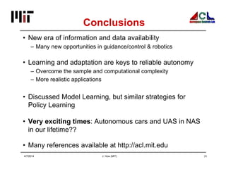 J. How (MIT) 29
Conclusions
• New era of information and data availability
– Many new opportunities in guidance/control & robotics
• Learning and adaptation are keys to reliable autonomy
– Overcome the sample and computational complexity
– More realistic applications
• Discussed Model Learning, but similar strategies for
Policy Learning
• Very exciting times: Autonomous cars and UAS in NAS
in our lifetime??
• Many references available at http://acl.mit.edu
4/7/2014
 