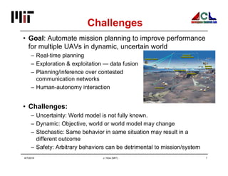 J. How (MIT) 7
Challenges
• Goal: Automate mission planning to improve performance
for multiple UAVs in dynamic, uncertain world
– Real-time planning
– Exploration & exploitation — data fusion
– Planning/inference over contested
communication networks
– Human-autonomy interaction
• Challenges:
– Uncertainty: World model is not fully known.
– Dynamic: Objective, world or world model may change
– Stochastic: Same behavior in same situation may result in a
different outcome
– Safety: Arbitrary behaviors can be detrimental to mission/system
4/7/2014
 