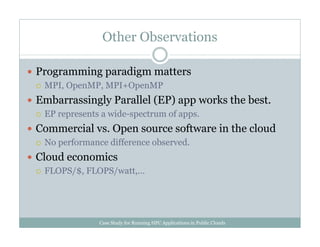 Other Observations
Programming paradigm matters
MPI, OpenMP, MPI+OpenMP
Embarrassingly Parallel (EP) app works the best.
EP represents a wide-spectrum of apps.
Commercial vs. Open source software in the cloud
No performance difference observed.
Cloud economics
FLOPS/$, FLOPS/watt,…
Case Study for Running HPC Applications in Public Clouds
 
