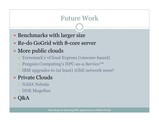 Future Work
Benchmarks with larger size
Re-do GoGrid with 8-core server
More public clouds
Terremark’s vCloud Express (vmware-based)
Penguin Computing’s HPC-as-a-Service™
IBM upgrades to (at least) 1GbE network soon?
Private Clouds
NASA Nebula
DOE Magellan
Q&A
Case Study for Running HPC Applications in Public Clouds
 