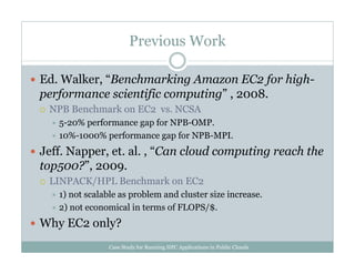 Previous Work
Ed. Walker, “Benchmarking Amazon EC2 for high-
performance scientific computing” , 2008.
NPB Benchmark on EC2 vs. NCSA
5-20% performance gap for NPB-OMP.
10%-1000% performance gap for NPB-MPI.
Jeff. Napper, et. al. , “Can cloud computing reach the
top500?”, 2009.
LINPACK/HPL Benchmark on EC2
1) not scalable as problem and cluster size increase.
2) not economical in terms of FLOPS/$.
Why EC2 only?
Case Study for Running HPC Applications in Public Clouds
 