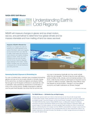 National Aeronautics and
Space Administration
Understanding Earth’s
Cold Regions
NASA–ISRO SAR Mission
NISAR will measure changes in glacier and ice sheet motion,
sea ice, and permafrost to determine how global climate and ice
masses interrelate and how melting of land ice raises sea level.
ice cover is decreasing drastically and may vanish entirely
within the next decades. The loss of sea ice cover will have a
profound effect on life, climate, and commercial activities in the
Arctic, while the loss of land ice will impact an important source
of water for millions of people. Collectively, these effects mean
that despite its remote location, changes in ice have global
economic and health implications as climate changes.
Impacts of Earth’s Remote Ice
Perhaps you imagine the polar ice
sheets as icy white blankets at the
ends of the Earth, static and majestic,
but far removed from your daily life.
In reality, these areas are among the
most dynamic and rapidly changing
places on Earth, where wind and
currents move ice over the seas,
and the forces of gravity disgorge
huge icebergs to the ocean. These
distant changes have very real local
consequences of climate feedbacks
and rising sea level.
Frozen
Ground
Snow Cover
Lake and
River Ice
Glaciers
Sea
Ice Ice Shelf
Sea
Level Rise
Assessing Society’s Exposure to Diminishing Ice
For over a hundred years, scientists have considered diminishing
glaciers and sea ice to be an early indicator of climate change.
At the same time, ice sheets and glaciers are already melting
fast enough to be the largest contributors to sea level rise, with
a potential to raise sea level by several tens of centimeters or
more in the coming century. Satellite observations collected
over the past three decades now show that the summer sea
The NISAR Mission — All-Weather Day and Night Imaging
Orbiting radar captures extent and motions of land and sea ice over time and with enough detail
to reveal subtle changes. Radar penetrates clouds and operates day and night. It produces images that
are detailed enough to see local changes, and has broad enough coverage to measure regional trends.
The NASA–ISRO Synthetic Aperture Radar (NISAR) mission, a collaboration between the National
Aeronautics and Space Administration (NASA) and the Indian Space Research Organization (ISRO), will
acquire images of ice sheets, glaciers, and sea ice globally. Rapid sampling over years to decades will
allow for understanding flow and changes over time. NISAR’s unprecedented coverage in space and time
will reveal response of ice masses far more comprehensively than any other measurement method. The
detailed observations will reveal information that will allow us to better manage resources and prepare for
and cope with global change.
continued on back page
Artist’s concept
Ice Sheet
 