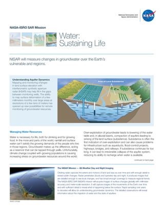 National Aeronautics and
Space Administration
Water:
Sustaining Life
NASA–ISRO SAR Mission
NISAR will measure changes in groundwater over the Earth’s
vulnerable arid regions.
Over-exploitation of groundwater leads to lowering of the water
table and, in alluvial basins, compaction of aquifers leading to
sinking of the land surface (subsidence). Subsidence is often the
first indication of over-exploitation and can also cause problems
for infrastructure such as aqueducts, flood-control projects,
highways, bridges, and railways. If subsidence continues for too
long, it can lead to irreversible collapse of the aquifer system,
reducing its ability to recharge when water is available.
Understanding Aquifer Dynamics
Mapping and monitoring changes
in land surface elevation with
interferometric synthetic aperture
radar (InSAR) may help fill in the gaps
between monitoring wells. The ability
to map surface deformation of a few
millimeters monthly over large areas at
resolutions of a few tens of meters has
opened up new possibilities for remote
monitoring of groundwater resources.
Managing Water Resources
Water is necessary for life, both for drinking and for growing
food. In the more arid parts of the world, rainfall and surface
water can’t satisfy the growing demands of the people who live
in those regions. Groundwater makes up the difference, acting
as a reservoir that can be tapped through wells. Unfortunately,
climate change coupled with growing populations is causing
increasing stress on groundwater resources around the world.
The NISAR Mission — All-Weather Day and Night Imaging
Orbiting radar captures the extent and motions of land and sea ice over time and with enough detail to
reveal subtle changes. Radar penetrates clouds and operates day and night. It produces images that
are detailed enough to see local changes, and has broad enough coverage to measure regional trends.
The NASA–ISRO SAR (NISAR) mission will acquire images of surface changes globally with millimeter
accuracy and meter-scale resolution. It will capture images of the movements of the Earth over time
and with sufficient detail to reveal what is happening below the surface. Rapid sampling over years
to decades will allow for understanding groundwater dynamics. The detailed observations will reveal
information about the migration of water and the state of aquifers.
continued on back page
TO REDRAW
Area of Land Subsidence
Artist’s concept
 