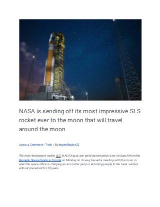 NASA is sending off its most impressive SLS
rocket ever to the moon that will travel
around the moon
Leave a Comment / Tech / By legendlegion22
The most impressive rocket SLS, NASA has at any point constructed is set to launch from the
Kennedy Space Center in Florida on Monday on its way toward a meeting with the moon, in
what the space office is charging as a monster jump in returning people to the lunar surface
without precedent for 50 years.
 
