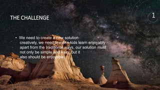 THE CHALLENGE
• We need to create a new solution
creatively, we need to make kids learn enjoyably
apart from the traditional ways, our solution must
not only be simple and easy, but it
also should be enjoyable.
1
 