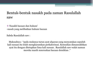 Bentuk-bentuk nasakh pada zaman Rasulallah
saw
 Nasakh bacaan dan hukum’
-nasah yang melibatkan hukum bacaan
Sabda Rasulallah saw :
Maksudnya : “pada mulanya turun ayat alquran yang menyatakan sepuluh
kali susuan itu telah mengharamkan perkahwinan. Kemudian dimansukhkan
ayat itu dengan ditetapkan lima kali susuan . Rasulallah saw wafat namun
mereka masih mneruskan bacaan demikian .”
 