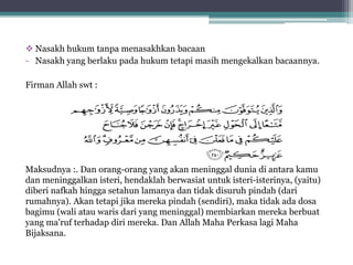  Nasakh hukum tanpa menasakhkan bacaan
- Nasakh yang berlaku pada hukum tetapi masih mengekalkan bacaannya.
Firman Allah swt :
Maksudnya :. Dan orang-orang yang akan meninggal dunia di antara kamu
dan meninggalkan isteri, hendaklah berwasiat untuk isteri-isterinya, (yaitu)
diberi nafkah hingga setahun lamanya dan tidak disuruh pindah (dari
rumahnya). Akan tetapi jika mereka pindah (sendiri), maka tidak ada dosa
bagimu (wali atau waris dari yang meninggal) membiarkan mereka berbuat
yang ma'ruf terhadap diri mereka. Dan Allah Maha Perkasa lagi Maha
Bijaksana.
 
