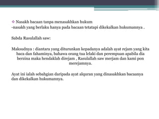  Nasakh bacaan tanpa menasakhkan hukum
-nasakh yang berlaku hanya pada bacaan tetatapi dikekalkan hukumannya .
Sabda Rasulallah saw:
Maksudnya : diantara yang diturunkan kepadanya adalah ayat rejam yang kita
baca dan fahaminya, bahawa orang tua lelaki dan perempuan apabila dia
berzina maka hendaklah direjam , Rasulallah saw merjam dan kami pon
merejamnya.
Ayat ini ialah sebahgian daripada ayat alquran yang dinasakhkan bacaanya
dan dikekalkan hukumannya.
 