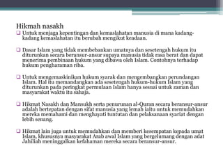 Hikmah nasakh
 Untuk menjaga kepentingan dan kemaslahatan manusia di mana kadang-
kadang kemaslahatan itu berubah mengikut keadaan.
 Dasar Islam yang tidak membebankan umatnya dan sesetengah hukum itu
diturunkan secara beransur-ansur supaya manusia tidak rasa berat dan dapat
menerima pembinaan hukum yang dibawa oleh Islam. Contohnya terhadap
hukum pengharaman riba.
 Untuk mengemaskinikan hukum syarak dan mengembangkan perundangan
Islam. Hal itu memandangkan ada sesetengah hukum-hukum Islam yang
diturunkan pada peringkat permulaan Islam hanya sesuai untuk zaman dan
masyarakat waktu itu sahaja.
 Hikmat Nasakh dan Mansukh serta penurunan al-Quran secara beransur-ansur
adalah bertepatan dengan sifat manusia yang lemah iaitu untuk memudahkan
mereka memahami dan menghayati tuntutan dan pelaksanaan syariat dengan
lebih senang.
 Hikmat lain juga untuk memudahkan dan memberi kesempatan kepada umat
Islam, khususnya masyarakat Arab awal Islam yang bergelumang dengan adat
Jahiliah meninggalkan kefahaman mereka secara beransur-ansur.
 