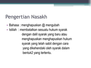 Pengertian Nasakh
• Bahasa : menghapuskan @ mengubah
• Istilah : membatalkan sesuatu hukum syarak
dengan dalil syarak yang baru atau
menghapuskan menghapuskan hukum
syarak yang telah sabit dengan cara
yang dikehendaki oleh syarak dalam
bentuk2 yang tertentu.
 