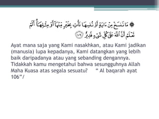 Ayat mana saja yang Kami nasakhkan, atau Kami jadikan
(manusia) lupa kepadanya, Kami datangkan yang lebih
baik daripadanya atau yang sebanding dengannya.
Tidakkah kamu mengetahui bahwa sesungguhnya Allah
Maha Kuasa atas segala sesuatu? “ Al baqarah ayat
106”/
 