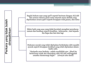 Perkarayangtidakboleh
dinasakhkan
Segala hukum asas yang qad’I seperti beriman dengan ALLAH
dan semua rukun2 iman serta seluruh asas2 akidah yang
diputuskan secara qad’I seperti kwajipan solat,puasa, dan lain2
Sifat2 baik yang asas yang tidak berubah mengikut peredaran
zaman dan keadaan seperti keadilan , kebenaran , taat kepada
ibu bapa dan lain lain lagi
Hukum2 syarak yang telah dijelaskan berkekalan oleh nasakh
syarak seperti kwajipan berjihad yang telah dijelaskan dalam
hadis nabi.
“daripada anas berkata : sabda rasullallah saw : jihad itu
berterusan sejak aku diutuskan oleh ALLAH sehinggalah
umatku memerangi dajjal “ (riwayat abu daud)
 
