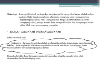 Maksudnya : Sekarang Allah telah meringankan kamu karena Dia mengetahui bahwa ada kelemahan
padamu. Maka jika di antara kamu ada seratus orang yang sabar, niscaya mereka
dapat mengalahkan dua ratus (orang musuh); dan jika di antara kamu ada seribu
orang (yang sabar), niscaya mereka dapat mengalahkan dua ribu orang dengan seizin
Allah. Allah beserta orang-orang yang sabar.
• NASAKH ALSUNNAH DENGAN ALSUNNAH
Sabda rasullalah saw:
maksudnya : daripada beridah Rasulallah saw bersabda: dahulu aku melarang kamu berziarah
kekubur . Sekarang MUHAMMAD mendapat keizinan untuk menziarahi kubur ibunya, maka
ziarahilah kubur kerana ia mengingatkan akhrat.
Dalam hadis ini terdapat larangan menziarahi kubur akan tetapi larangan tersebut telah
dinasakhkan didalam hadis yang sama.
 