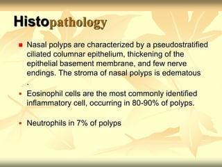 Histopathology 
 Nasal polyps are characterized by a pseudostratified 
ciliated columnar epithelium, thickening of the 
epithelial basement membrane, and few nerve 
endings. The stroma of nasal polyps is edematous 
. 
 Eosinophil cells are the most commonly identified 
inflammatory cell, occurring in 80-90% of polyps. 
 Neutrophils in 7% of polyps 
 