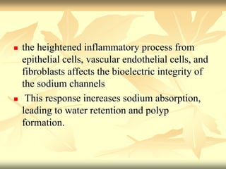  the heightened inflammatory process from 
epithelial cells, vascular endothelial cells, and 
fibroblasts affects the bioelectric integrity of 
the sodium channels 
 This response increases sodium absorption, 
leading to water retention and polyp 
formation. 
 