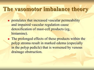 The vasomotor imbalance theory 
 postulates that increased vascular permeability 
and impaired vascular regulation cause 
detoxification of mast-cell products (eg, 
histamine). 
 The prolonged effects of these products within the 
polyp stroma result in marked edema (especially 
in the polyp pedicle) that is worsened by venous 
drainage obstruction. 
 