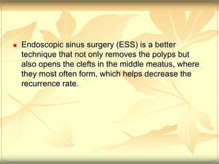  Endoscopic sinus surgery (ESS) is a better 
technique that not only removes the polyps but 
also opens the clefts in the middle meatus, where 
they most often form, which helps decrease the 
recurrence rate. 
 