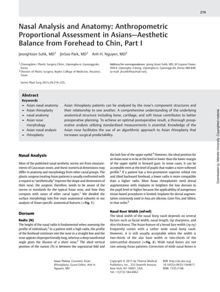 Nasal Analysis and Anatomy: Anthropometric
Proportional Assessment in Asians—Aesthetic
Balance from Forehead to Chin, Part I
JeongHoon Suhk, MD1 JinSoo Park, MD1 Anh H. Nguyen, MD2
1 Cheongdam i Plastic Surgery Clinic, Uijeongbu-si, Gyeonggi-do,
Korea
2 Division of Plastic Surgery, Baylor College of Medicine, Houston,
Texas
Semin Plast Surg 2015;29:219–225.
Address for correspondence Jeong Hoon Suhk, MD, 6F Gayeon Tower,
494-4, Uijeongbu 2-dong, Uijeongbu-si, Gyeonggi-do, Korea 480-848
(e-mail: jhsuhk@hanmail.net).
Nasal Analysis
Most of the published nasal aesthetic norms are from measure-
ments of Caucasian noses, and these numerical dimensions may
differ in anatomy and morphology from other racial groups. The
plastic surgeon treating Asianpatients is usuallyconfrontedwith
a request to “aesthetically” improve the shape and dimensions of
their nose; the surgeon, therefore, needs to be aware of the
norms or standards for the typical Asian nose, and how they
compare with noses of other racial types.1
We divided the
surface morphology into ﬁve main anatomical subunits in our
analysis of Asian-speciﬁc anatomical features (►Fig. 1).
Dorsum
Radix (N)
The height of the nasal radix is fundamental when assessing the
proﬁle of individuals.2
In a patient with a high radix, the proﬁle
of the forehead continues into the nose in a straight line and the
nose appears disproportionally long, whereas a deep nasofrontal
angle gives the illusion of a short nose.3
The ideal vertical
position of the nasion (N) is between the supratarsal fold and
the lash line of the upper eyelid.4
However, the ideal position for
an Asian nose is to be at the level or lower than the lower margin
of the upper eyelid in forward gaze. In some cases, it can be
acceptable even at the level of pupils that makes a more softened
proﬁle.5
If a patient has a less-prominent superior orbital rim
and tilted backward forehead, a lower radix is more compatible
than a higher radix. Most Asian rhinoplasties need dorsal
augmentation with implants to heighten the low dorsum to
the pupil level or higher because the applicability of autogenous
tissue-based procedures is limited. Implants for dorsal augmen-
tation commonly used in Asia are silicone, Gore-Tex, and Silitex,
in that order.6
Nasal Root Width (mf-mf)
The ideal width of the nasal bony vault depends on several
factors such as facial width, nasal length, tip sharpness, and
skin thickness. The Asian feature of a broad face width (zy-zy)
frequently comes with a rather wide nasal bony vault.
However, it is still usually acceptable when the width is
two-thirds of the alar base width or two-thirds of the
intercanthal distance (►Fig. 2). Wide nasal bones are not
rare among Asian patients. Correction of wide nasal bones is
Keywords
► Asian nasal anatomy
► Asian rhinoplasty
► nasal anatomy
► Asian nose
morphology
► Asian nasal analysis
► rhinoplasty
Abstract
Asian rhinoplasty patients can be analyzed by the nose’s component structures and
their relationship to one another. A comprehensive understanding of the underlying
anatomical structure including bone, cartilage, and soft tissue contributes to better
preoperative planning. To achieve an optimal postoperative result, a thorough preop-
erative analysis utilizing standardized measurements is essential. Knowledge of the
Asian nose facilitates the use of an algorithmic approach to Asian rhinoplasty that
increases surgical predictability.
Issue Theme Cosmetic Asian
Rhinoplasty; Guest Editor, Anh H.
Nguyen, MD
Copyright © 2015 by Thieme Medical
Publishers, Inc., 333 Seventh Avenue,
New York, NY 10001, USA.
Tel: +1(212) 584-4662.
DOI http://dx.doi.org/
10.1055/s-0035-1564817.
ISSN 1535-2188.
219
Downloadedby:MahidolUniversity.Copyrightedmaterial.
 