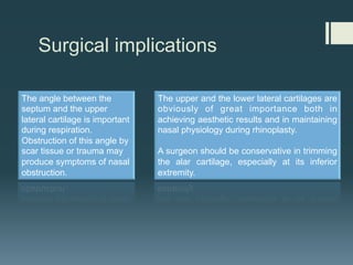 Surgical implications
The angle between the
septum and the upper
lateral cartilage is important
during respiration.
Obstruction of this angle by
scar tissue or trauma may
produce symptoms of nasal
obstruction.
The upper and the lower lateral cartilages are
obviously of great importance both in
achieving aesthetic results and in maintaining
nasal physiology during rhinoplasty.
A surgeon should be conservative in trimming
the alar cartilage, especially at its inferior
extremity.
 