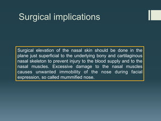Surgical implications
Surgical elevation of the nasal skin should be done in the
plane just superficial to the underlying bony and cartilaginous
nasal skeleton to prevent injury to the blood supply and to the
nasal muscles. Excessive damage to the nasal muscles
causes unwanted immobility of the nose during facial
expression, so called mummified nose.
 