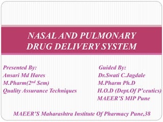 NASAL AND PULMONARY 
DRUG DELIVERY SYSTEM 
Presented By: Guided By: 
Ansari Md Hares Dr.Swati C.Jagdale 
M.Pharm(2nd Sem) M.Pharm Ph.D 
Quality Assurance Techniques H.O.D (Dept.Of P’ceutics) 
MAEER’S MIP Pune 
MAEER’S Maharashtra Institute Of Pharmacy Pune,38 
 