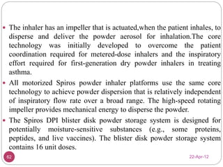  The inhaler has an impeller that is actuated,when the patient inhales, to 
disperse and deliver the powder aerosol for inhalation.The core 
technology was initially developed to overcome the patient 
coordination required for metered-dose inhalers and the inspiratory 
effort required for first-generation dry powder inhalers in treating 
asthma. 
 All motorized Spiros powder inhaler platforms use the same core 
technology to achieve powder dispersion that is relatively independent 
of inspiratory flow rate over a broad range. The high-speed rotating 
impeller provides mechanical energy to disperse the powder. 
 The Spiros DPI blister disk powder storage system is designed for 
potentially moisture-sensitive substances (e.g., some proteins, 
peptides, and live vaccines). The blister disk powder storage system 
contains 16 unit doses. 
62 22-Apr-12 
 