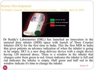 Newer Development 
Dr Reddy's launches 'Dose Counter Inhalers' in India Friday, April 16, 2010 
Dr Reddy's Laboratories (DRL) has launched an innovation in the 
metered dose inhaler (MDI) space with launch of 'Dose Counter 
Inhalers (DCI) for the first time in India. This the first MDI in India 
that gives patients an advance indication of when the inhaler is going 
to be empty. DCI is a new drug delivery device with a single device 
having 120 metered doses. There is a window in the inhaler that 
changes color from green to red. Green indicates the inhaler is full and 
red indicates the inhaler is empty. Half green and half red in the 
window indicate it's time to change the inhaler. 
22-Apr-12 
66 
 