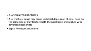 • 2: ANGULATED FRACTURES:
• A lateral blow cause may cause unilateral depression of nasal bone on
the same side or may fracture both the nasal bone and septum with
deviation nasal bridge
• Septal hematoma may form.
 