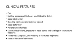 CLINICAL FEATURES
• Pain
• Swilling appears within hours and hides the defect
• Nasal obstruction
• Bleeding from nose and external wound
• Nasal deformity
• Periorbital ecchymosis
• External lacerations ,exposure of nasal bones and cartilage in coumpound
fractures
• Tenderness ,crepitus , and mobility of fractured fragments
• Sepatal deviation/hematoma
 