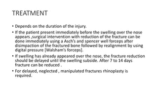 TREATMENT
• Depends on the duration of the injury.
• If the patient present immediately before the swelling over the nose
appears ,surgical intervention with reduction of the fracture can be
done immediately using a Asch’s and spencer well forceps after
disimpaction of the fractured bone followed by realignment by using
digital pressure [Walsham’s forceps].
• If swelling has already appeared over the nose, the fracture reduction
should be delayed until the swelling subside. After 7 to 14 days
fracture can be reduced .
• For delayed, neglected , manipulated fractures rhinoplasty is
required.
 