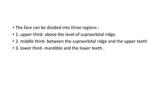 • The face can be divided into three regions :
• 1. upper third- above the level of supraorbital ridge.
• 2. middle third- between the supraorbital ridge and the upper teeth
• 3. lower third- mandible and the lower teeth .
 
