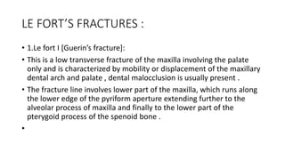 LE FORT’S FRACTURES :
• 1.Le fort I [Guerin’s fracture]:
• This is a low transverse fracture of the maxilla involving the palate
only and is characterized by mobility or displacement of the maxillary
dental arch and palate , dental malocclusion is usually present .
• The fracture line involves lower part of the maxilla, which runs along
the lower edge of the pyriform aperture extending further to the
alveolar process of maxilla and finally to the lower part of the
pterygoid process of the spenoid bone .
•
 
